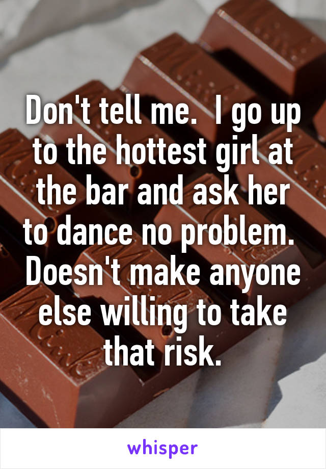 Don't tell me.  I go up to the hottest girl at the bar and ask her to dance no problem.  Doesn't make anyone else willing to take that risk.