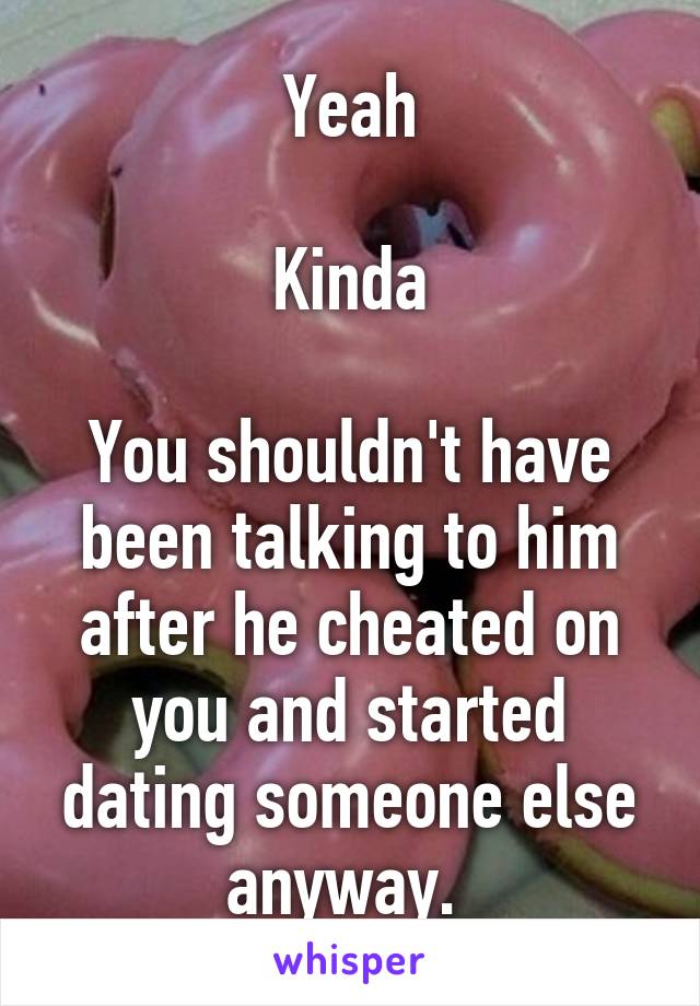 Yeah

Kinda

You shouldn't have been talking to him after he cheated on you and started dating someone else anyway. 