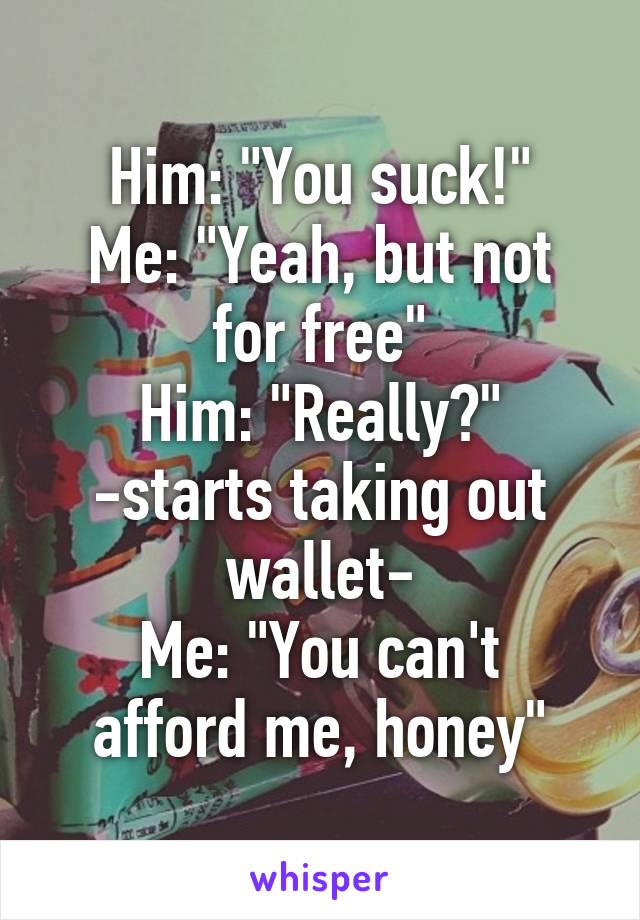 Him: "You suck!"
Me: "Yeah, but not for free"
Him: "Really?" -starts taking out wallet-
Me: "You can't afford me, honey"