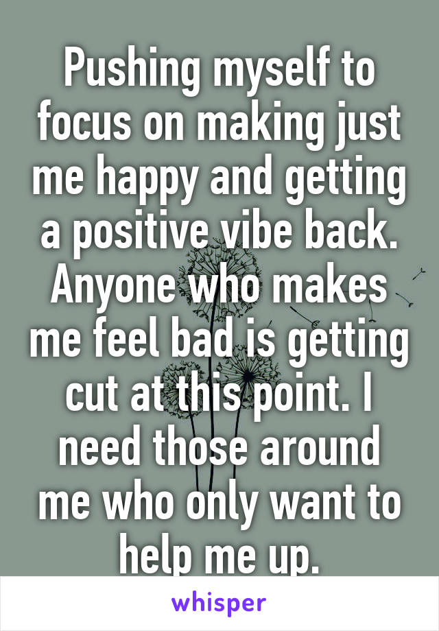 Pushing myself to focus on making just me happy and getting a positive vibe back. Anyone who makes me feel bad is getting cut at this point. I need those around me who only want to help me up.