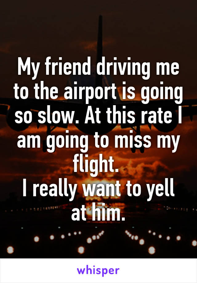 My friend driving me to the airport is going so slow. At this rate I am going to miss my flight. 
I really want to yell at him.