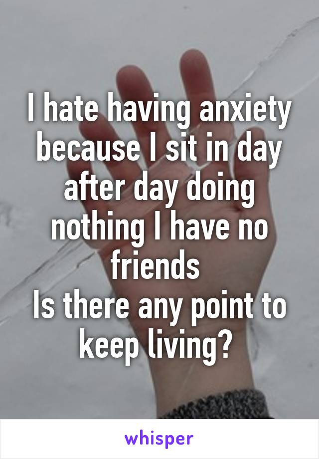 I hate having anxiety because I sit in day after day doing nothing I have no friends 
Is there any point to keep living? 