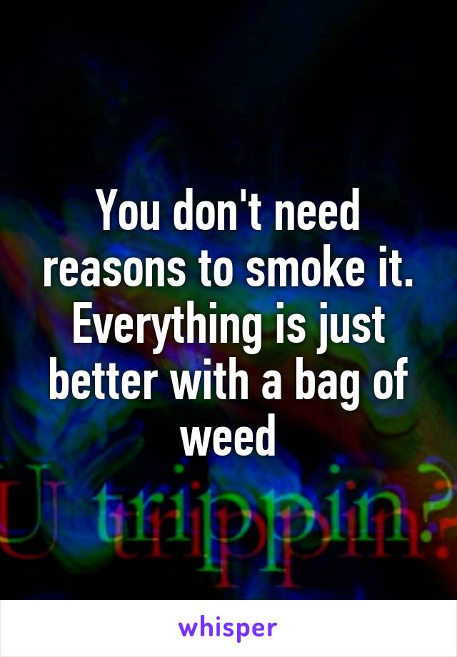 You don't need reasons to smoke it. Everything is just better with a bag of weed