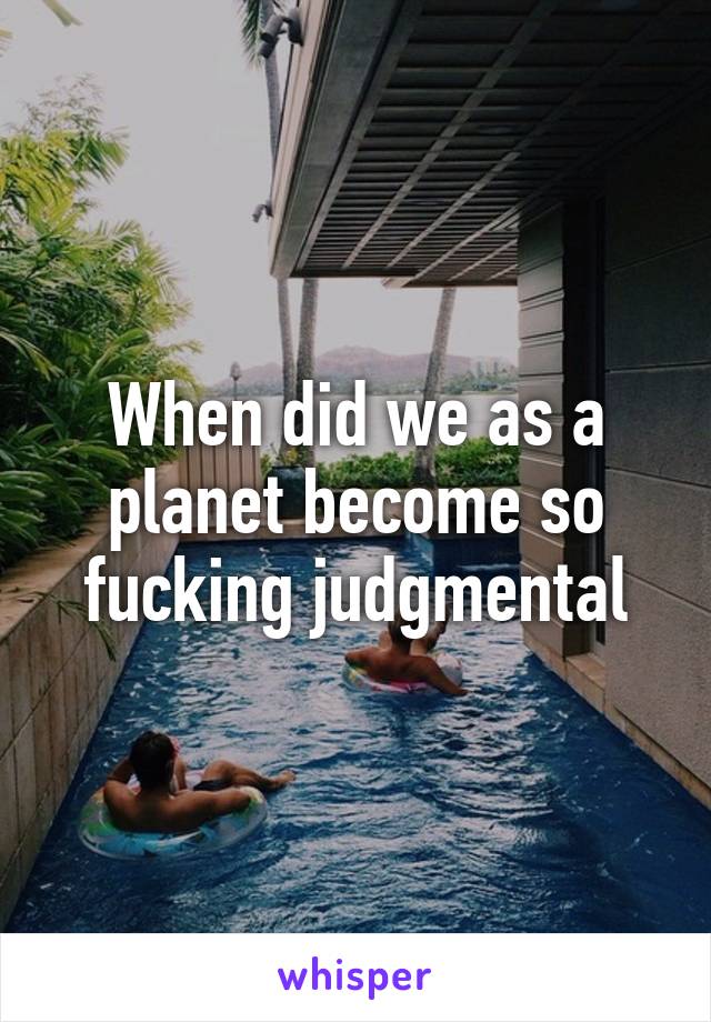 When did we as a planet become so fucking judgmental