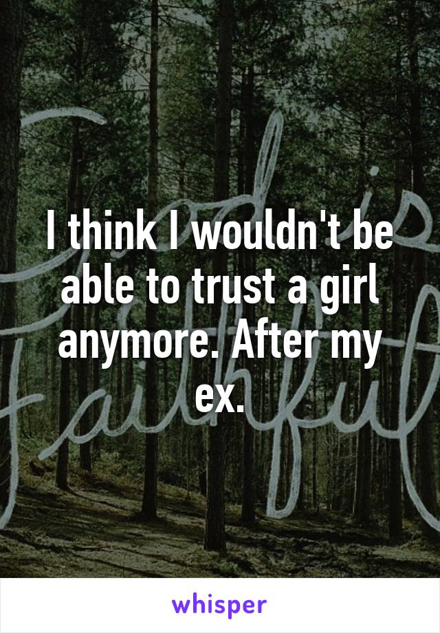 I think I wouldn't be able to trust a girl anymore. After my ex.