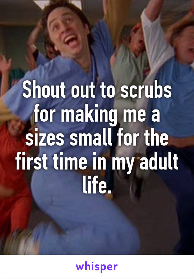 Shout out to scrubs for making me a sizes small for the first time in my adult life.