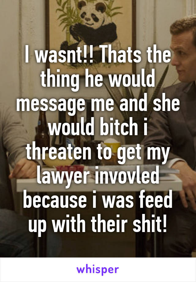 I wasnt!! Thats the thing he would message me and she would bitch i threaten to get my lawyer invovled because i was feed up with their shit!