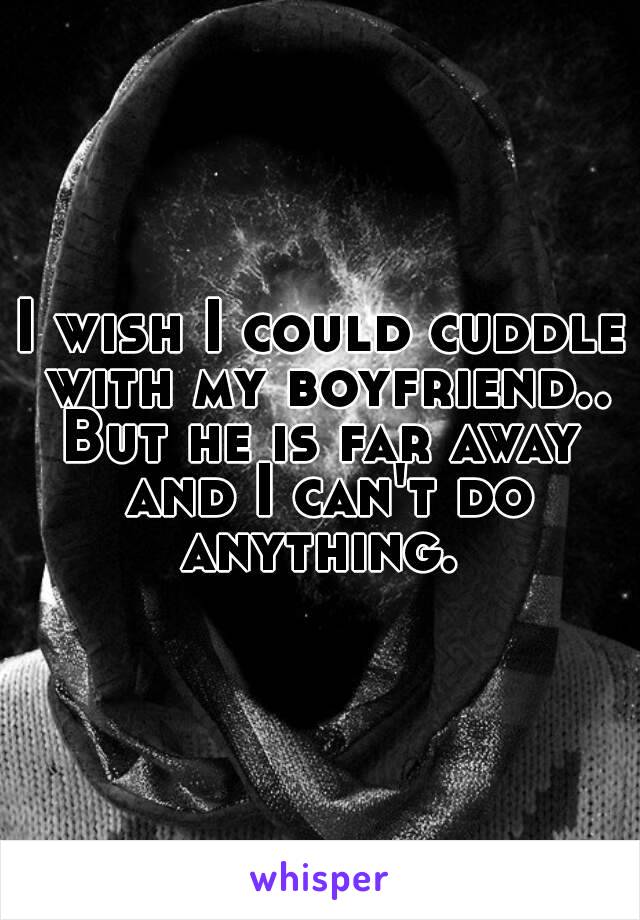 I wish I could cuddle with my boyfriend..
But he is far away and I can't do anything. 