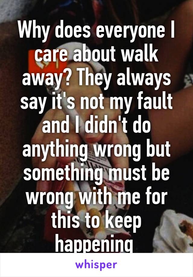 Why does everyone I care about walk away? They always say it's not my fault and I didn't do anything wrong but something must be wrong with me for this to keep happening 