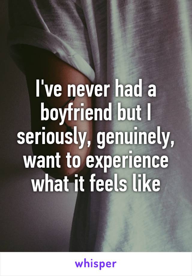 I've never had a boyfriend but I seriously, genuinely, want to experience what it feels like