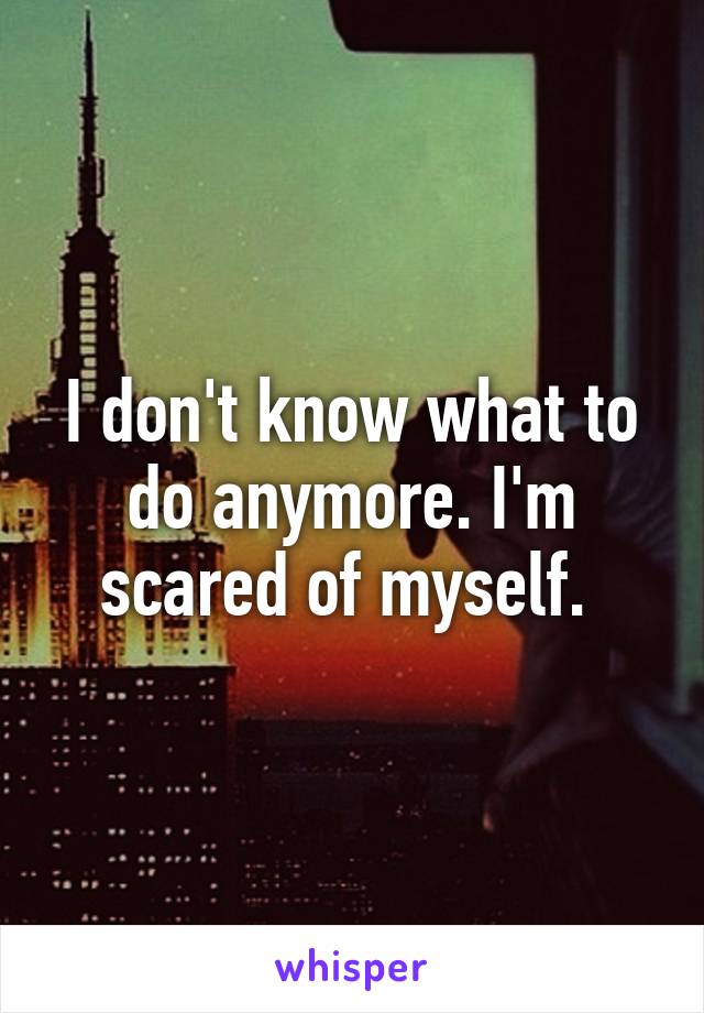 I don't know what to do anymore. I'm scared of myself. 