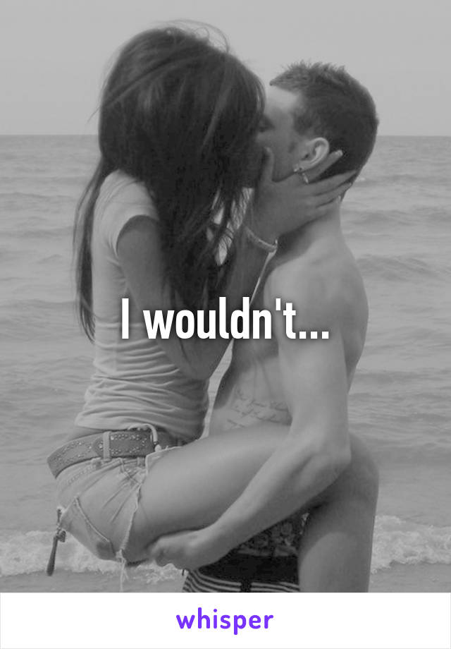 I wouldn't...