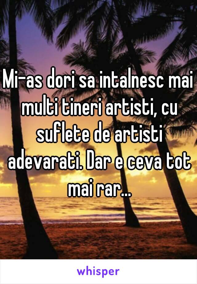 Mi-as dori sa intalnesc mai multi tineri artisti, cu suflete de artisti adevarati. Dar e ceva tot mai rar...