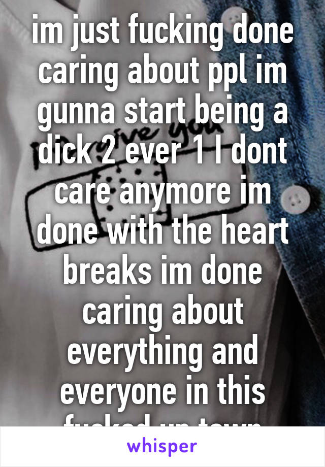 im just fucking done caring about ppl im gunna start being a dick 2 ever 1 I dont care anymore im done with the heart breaks im done caring about everything and everyone in this fucked up town