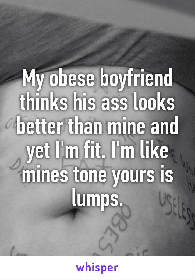 My obese boyfriend thinks his ass looks better than mine and yet I'm fit. I'm like mines tone yours is lumps.