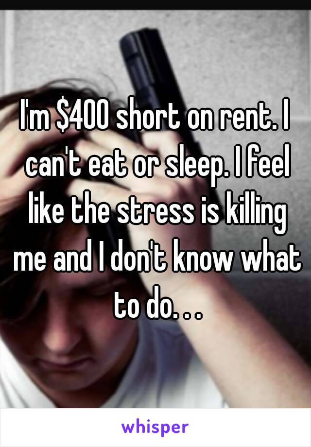 I'm $400 short on rent. I can't eat or sleep. I feel like the stress is killing me and I don't know what to do. . .