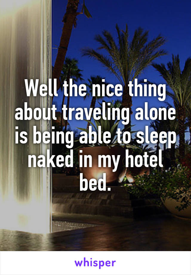 Well the nice thing about traveling alone is being able to sleep naked in my hotel bed.