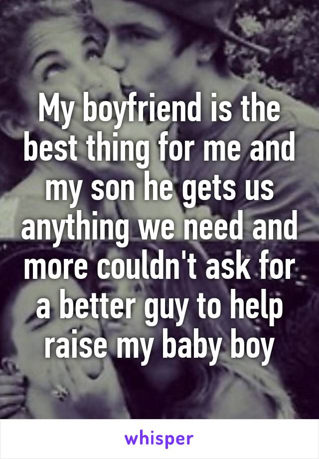 My boyfriend is the best thing for me and my son he gets us anything we need and more couldn't ask for a better guy to help raise my baby boy