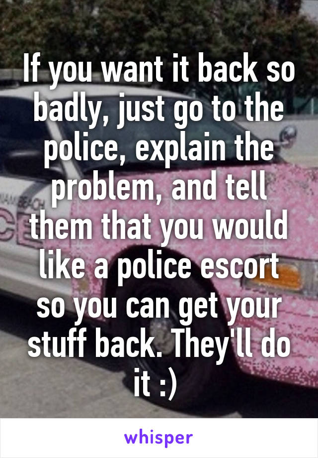 If you want it back so badly, just go to the police, explain the problem, and tell them that you would like a police escort so you can get your stuff back. They'll do it :) 