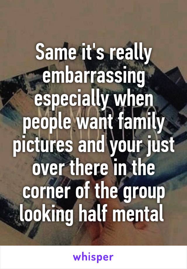 Same it's really embarrassing especially when people want family pictures and your just over there in the corner of the group looking half mental 