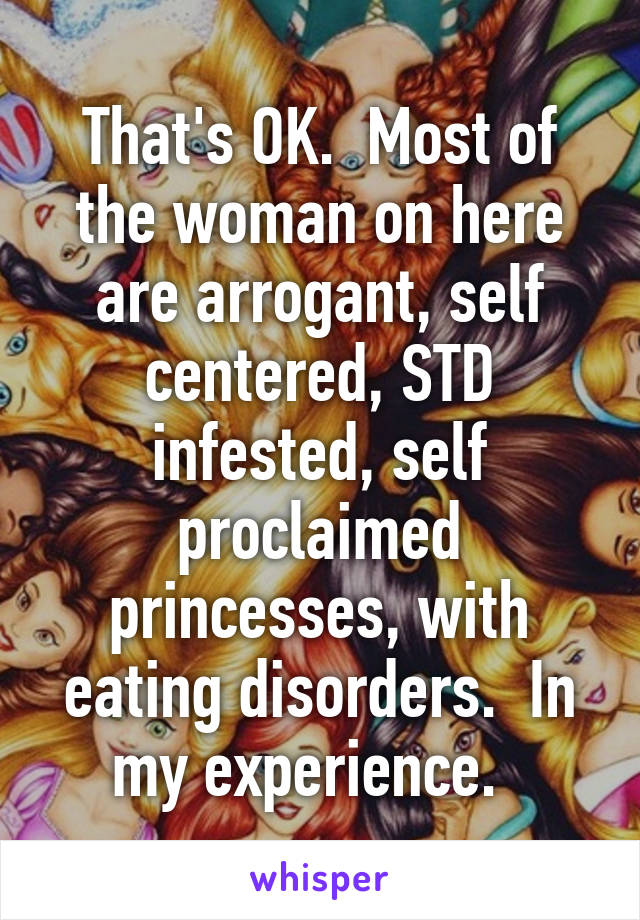 That's OK.  Most of the woman on here are arrogant, self centered, STD infested, self proclaimed princesses, with eating disorders.  In my experience.  