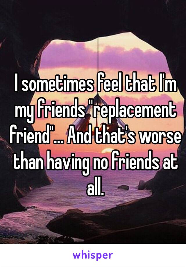 I sometimes feel that I'm my friends "replacement friend"... And that's worse than having no friends at all. 