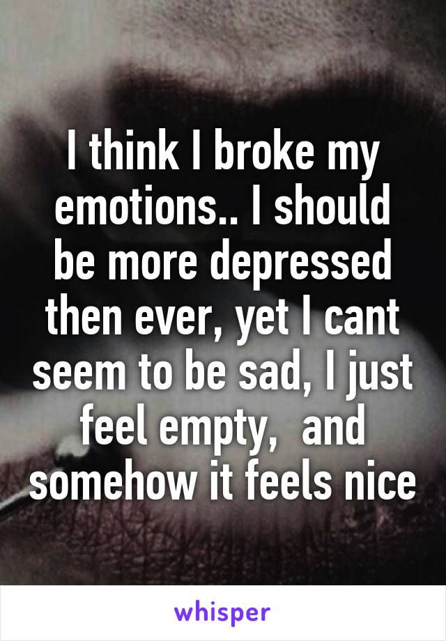 I think I broke my emotions.. I should be more depressed then ever, yet I cant seem to be sad, I just feel empty,  and somehow it feels nice