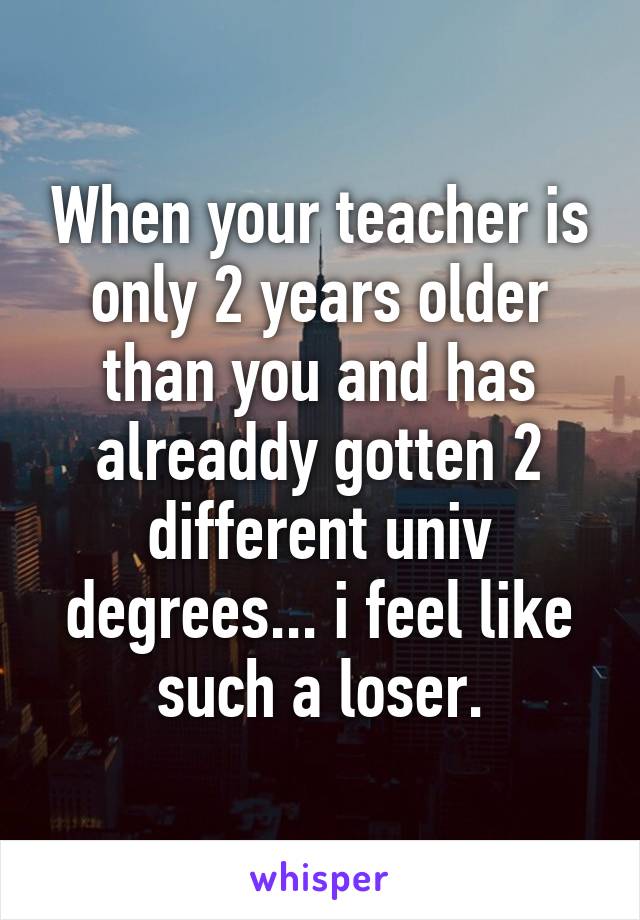 When your teacher is only 2 years older than you and has alreaddy gotten 2 different univ degrees... i feel like such a loser.