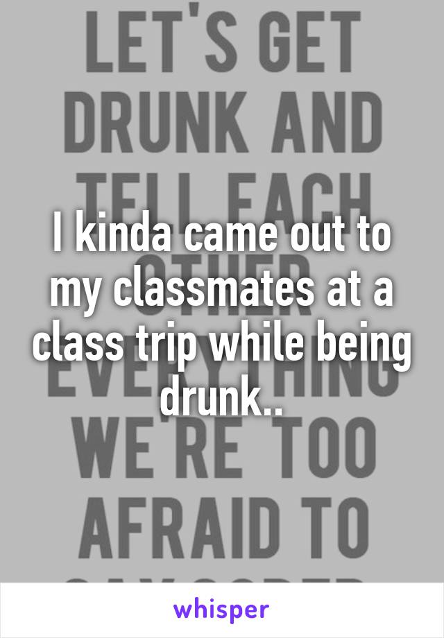 I kinda came out to my classmates at a class trip while being drunk..