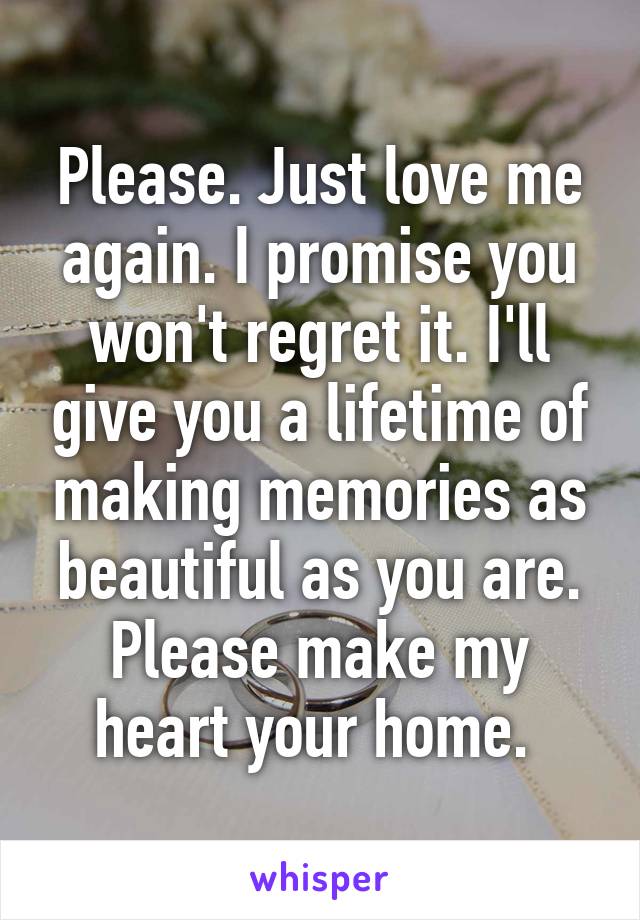 Please. Just love me again. I promise you won't regret it. I'll give you a lifetime of making memories as beautiful as you are. Please make my heart your home. 