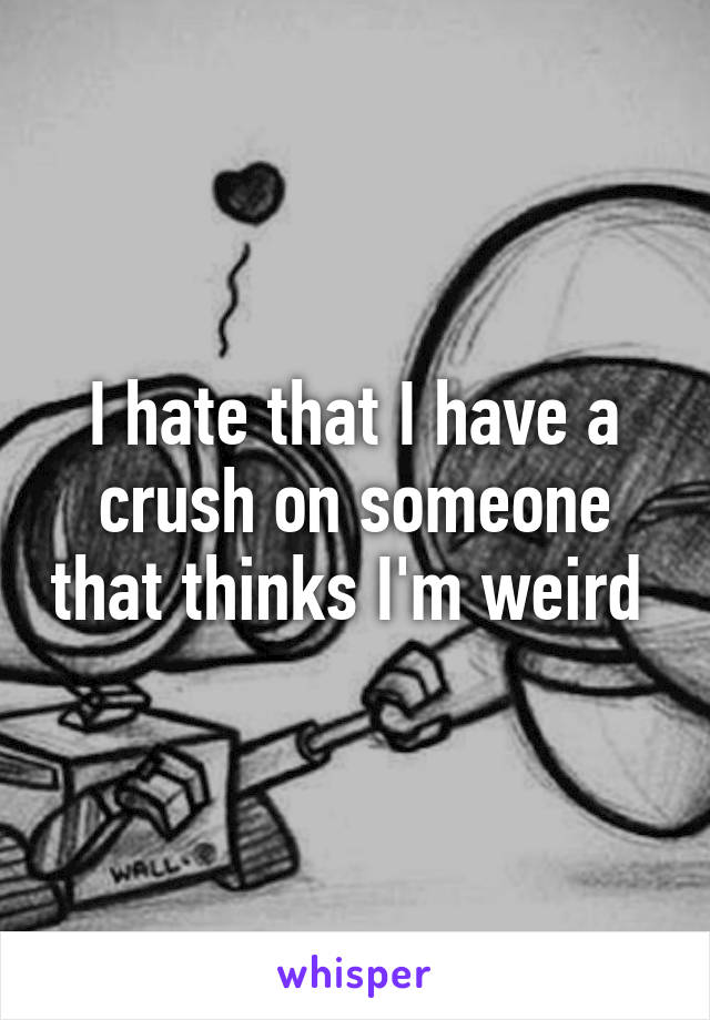 I hate that I have a crush on someone that thinks I'm weird 