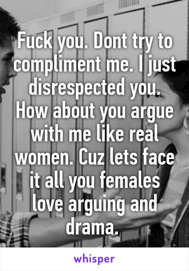 Fuck you. Dont try to compliment me. I just disrespected you. How about you argue with me like real women. Cuz lets face it all you females love arguing and drama. 