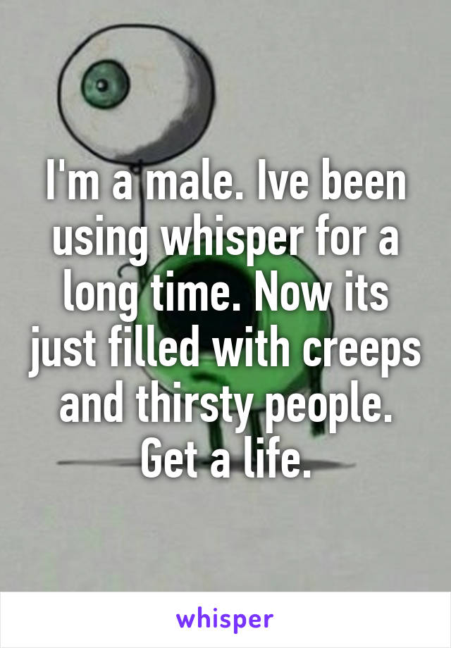 I'm a male. Ive been using whisper for a long time. Now its just filled with creeps and thirsty people. Get a life.