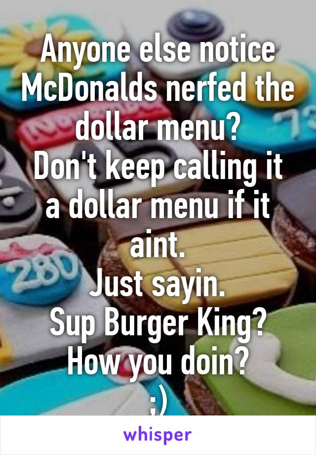 Anyone else notice McDonalds nerfed the dollar menu?
Don't keep calling it a dollar menu if it aint.
Just sayin.
Sup Burger King?
How you doin?
;)