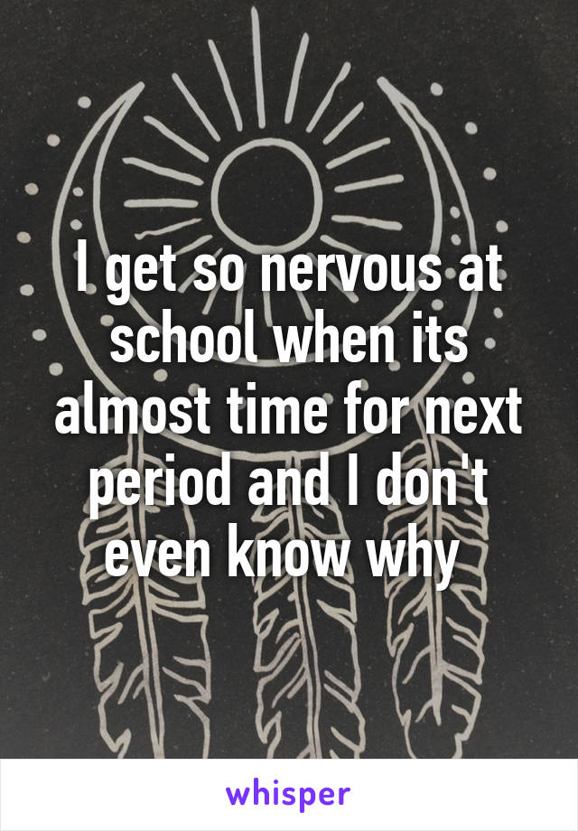 I get so nervous at school when its almost time for next period and I don't even know why 