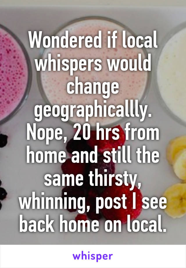 Wondered if local whispers would change geographicallly. Nope, 20 hrs from home and still the same thirsty, whinning, post I see back home on local.