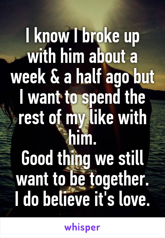 I know I broke up with him about a week & a half ago but I want to spend the rest of my like with him.
Good thing we still want to be together.
I do believe it's love.