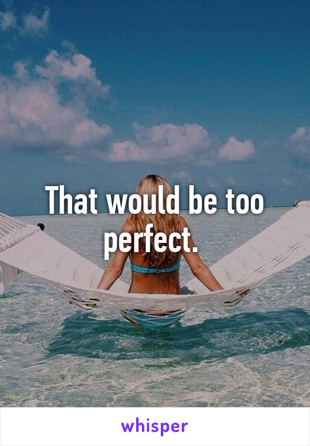 That would be too perfect. 