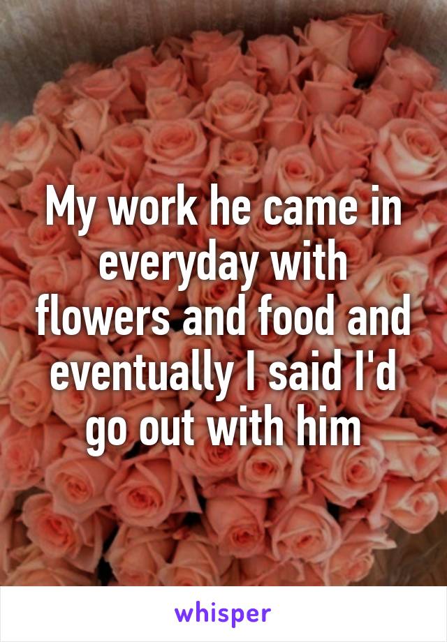 My work he came in everyday with flowers and food and eventually I said I'd go out with him