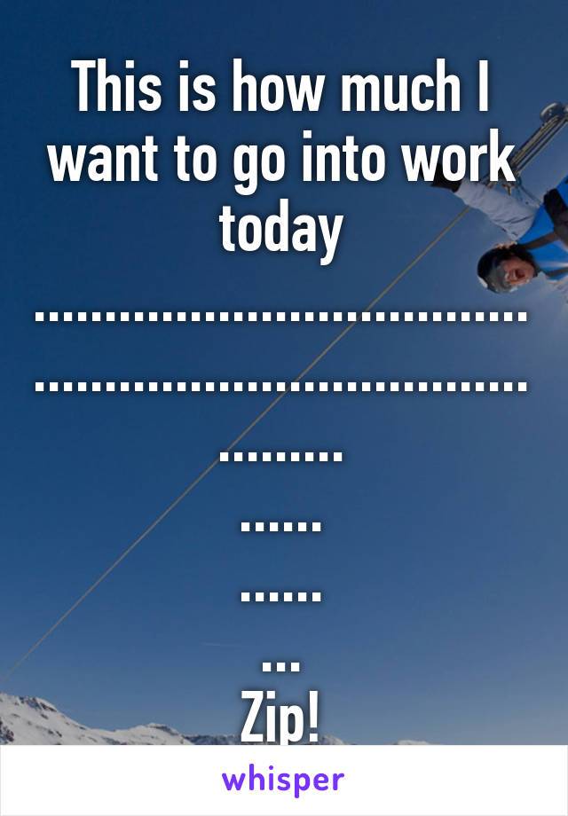 This is how much I want to go into work today
......................................................................
.........
......
......
...
Zip!