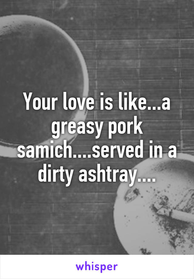 Your love is like...a greasy pork samich....served in a dirty ashtray....