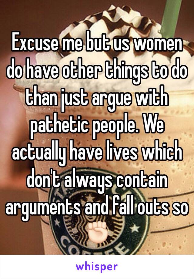 Excuse me but us women do have other things to do than just argue with pathetic people. We actually have lives which don't always contain arguments and fall outs so✊🏻