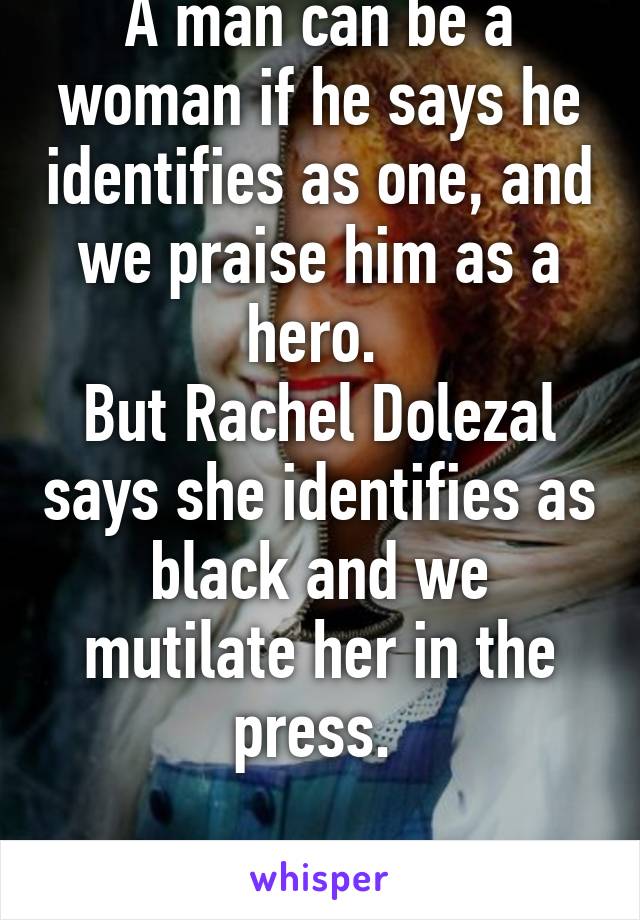 A man can be a woman if he says he identifies as one, and we praise him as a hero. 
But Rachel Dolezal says she identifies as black and we mutilate her in the press. 

#Liberallogic 