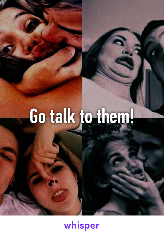 Go talk to them!