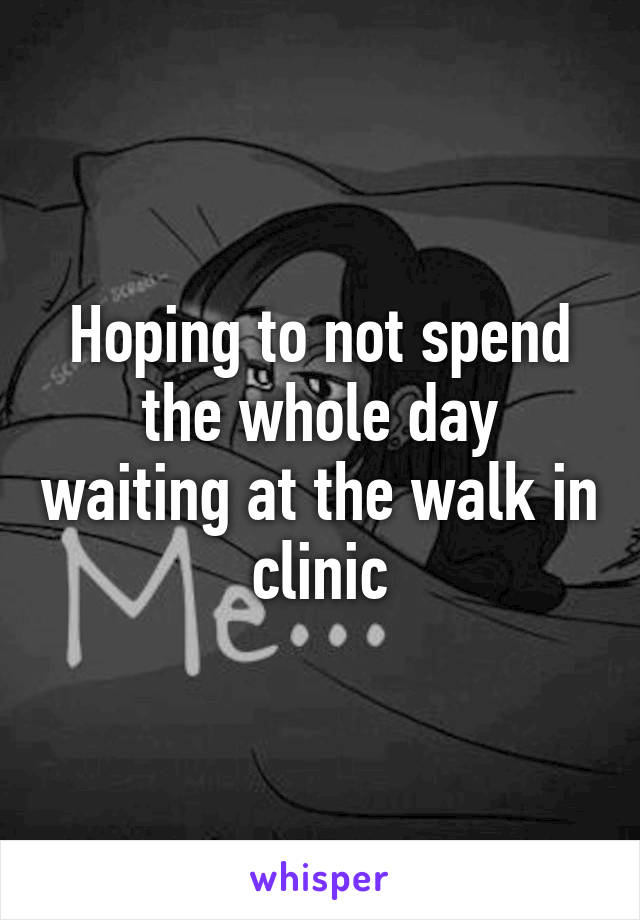 Hoping to not spend the whole day waiting at the walk in clinic