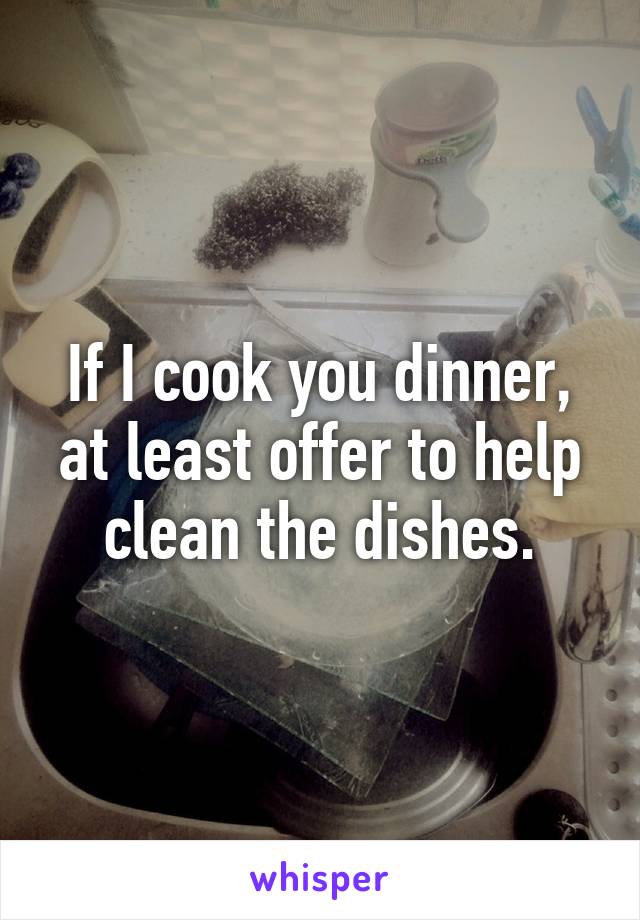 If I cook you dinner, at least offer to help clean the dishes.