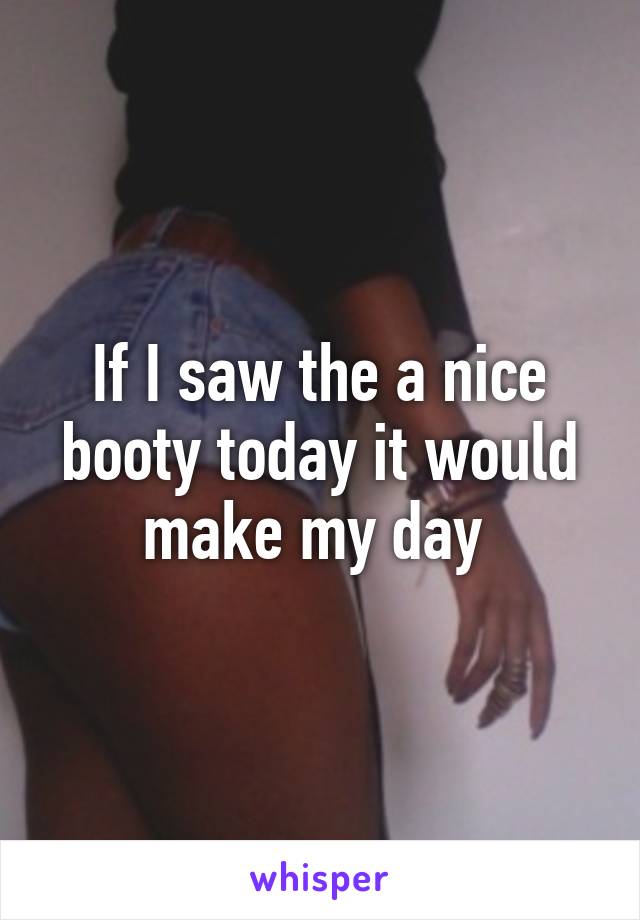 If I saw the a nice booty today it would make my day 