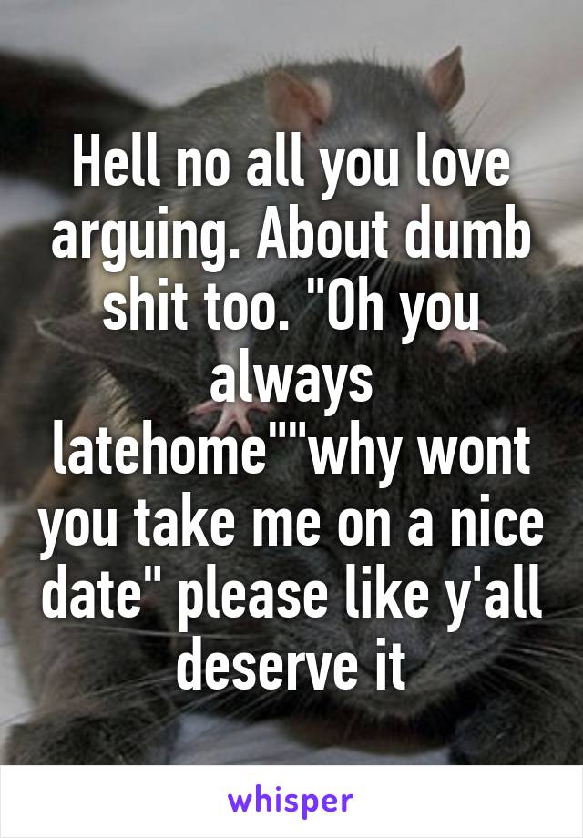 Hell no all you love arguing. About dumb shit too. "Oh you always latehome""why wont you take me on a nice date" please like y'all deserve it