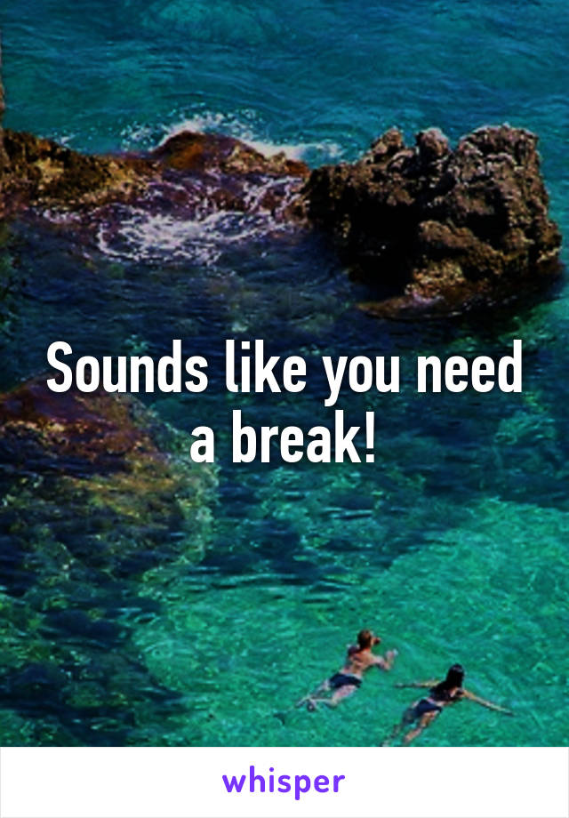 Sounds like you need a break!