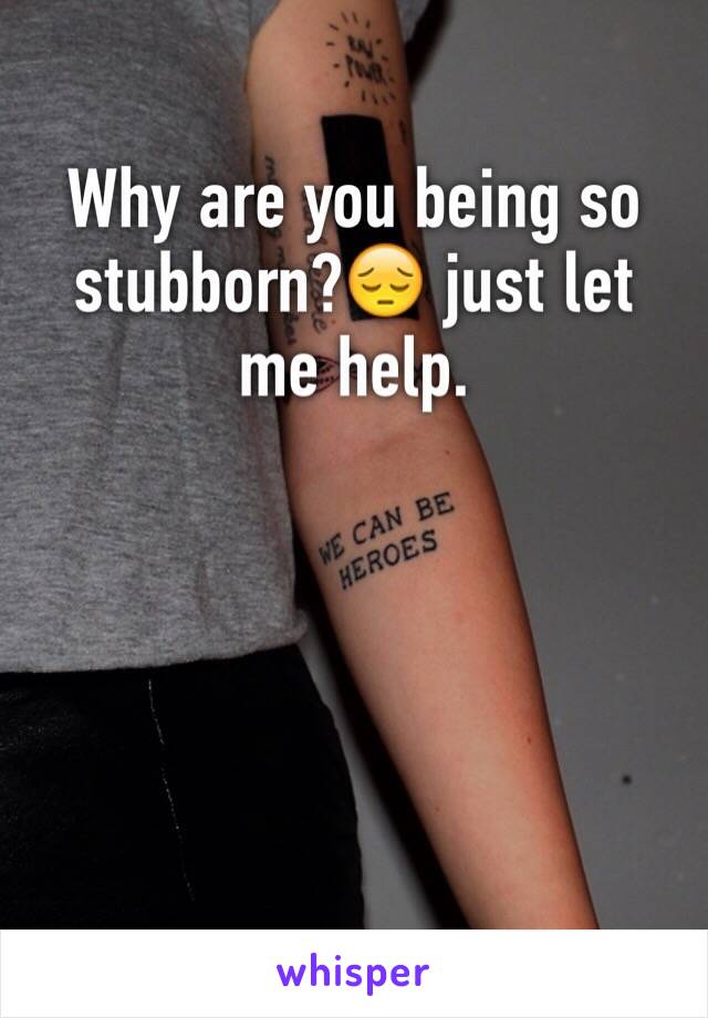 Why are you being so stubborn?😔 just let me help.